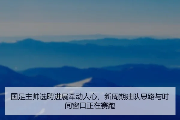 国足主帅选聘进展牵动人心，新周期建队思路与时间窗口正在赛跑