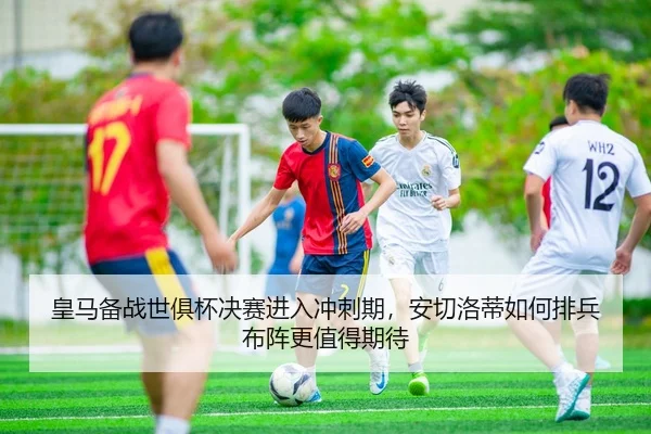 皇马备战世俱杯决赛进入冲刺期，安切洛蒂如何排兵布阵更值得期待